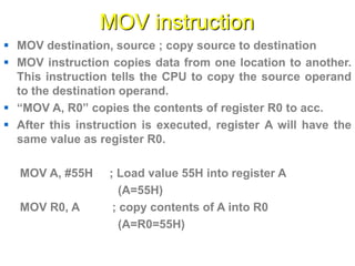 MOV instruction
 MOV destination, source ; copy source to destination
 MOV instruction copies data from one location to another.
This instruction tells the CPU to copy the source operand
to the destination operand.
 “MOV A, R0” copies the contents of register R0 to acc.
 After this instruction is executed, register A will have the
same value as register R0.
MOV A, #55H ; Load value 55H into register A
(A=55H)
MOV R0, A ; copy contents of A into R0
(A=R0=55H)
 