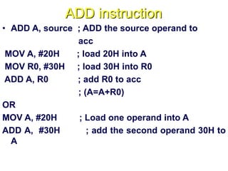 ADD instruction
• ADD A, source ; ADD the source operand to
acc
MOV A, #20H ; load 20H into A
MOV R0, #30H ; load 30H into R0
ADD A, R0 ; add R0 to acc
; (A=A+R0)
OR
MOV A, #20H ; Load one operand into A
ADD A, #30H ; add the second operand 30H to
A
 