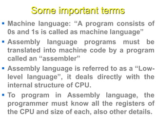 Some important terms
 Machine language: “A program consists of
0s and 1s is called as machine language”
 Assembly language programs must be
translated into machine code by a program
called an “assembler”
 Assembly language is referred to as a “Low-
level language”, it deals directly with the
internal structure of CPU.
 To program in Assembly language, the
programmer must know all the registers of
the CPU and size of each, also other details.
 