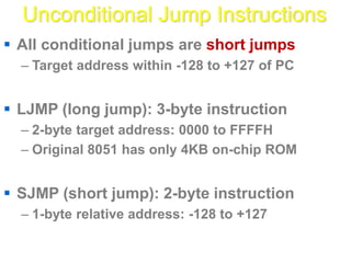 Unconditional Jump Instructions
 All conditional jumps are short jumps
– Target address within -128 to +127 of PC
 LJMP (long jump): 3-byte instruction
– 2-byte target address: 0000 to FFFFH
– Original 8051 has only 4KB on-chip ROM
 SJMP (short jump): 2-byte instruction
– 1-byte relative address: -128 to +127
 