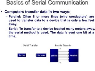 Basics of Serial Communication
• Computers transfer data in two ways:
– Parallel: Often 8 or more lines (wire conductors) are
used to transfer data to a device that is only a few feet
away.
– Serial: To transfer to a device located many meters away,
the serial method is used. The data is sent one bit at a
time.
 