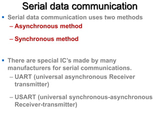 Serial data communication
 Serial data communication uses two methods
– Asynchronous method
– Synchronous method
 There are special IC’s made by many
manufacturers for serial communications.
– UART (universal asynchronous Receiver
transmitter)
– USART (universal synchronous-asynchronous
Receiver-transmitter)
 