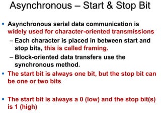Asynchronous – Start & Stop Bit
 Asynchronous serial data communication is
widely used for character-oriented transmissions
– Each character is placed in between start and
stop bits, this is called framing.
– Block-oriented data transfers use the
synchronous method.
 The start bit is always one bit, but the stop bit can
be one or two bits
 The start bit is always a 0 (low) and the stop bit(s)
is 1 (high)
 