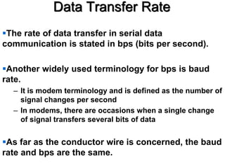 Data Transfer Rate
The rate of data transfer in serial data
communication is stated in bps (bits per second).
Another widely used terminology for bps is baud
rate.
– It is modem terminology and is defined as the number of
signal changes per second
– In modems, there are occasions when a single change
of signal transfers several bits of data
As far as the conductor wire is concerned, the baud
rate and bps are the same.
 