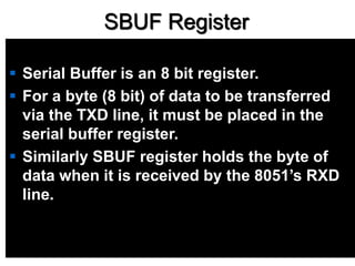 SBUF Register
 Serial Buffer is an 8 bit register.
 For a byte (8 bit) of data to be transferred
via the TXD line, it must be placed in the
serial buffer register.
 Similarly SBUF register holds the byte of
data when it is received by the 8051’s RXD
line.
 