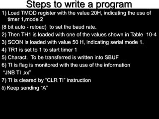 Steps to write a program
1) Load TMOD register with the value 20H, indicating the use of
timer 1,mode 2
(8 bit auto - reload) to set the baud rate.
2) Then TH1 is loaded with one of the values shown in Table 10-4
3) SCON is loaded with value 50 H, indicating serial mode 1.
4) TR1 is set to 1 to start timer 1
5) Charact. To be transferred is written into SBUF
6) TI is flag is monitored with the use of the information
“JNB TI ,xx”
7) TI is cleared by “CLR TI” instruction
8) Keep sending “A”
 