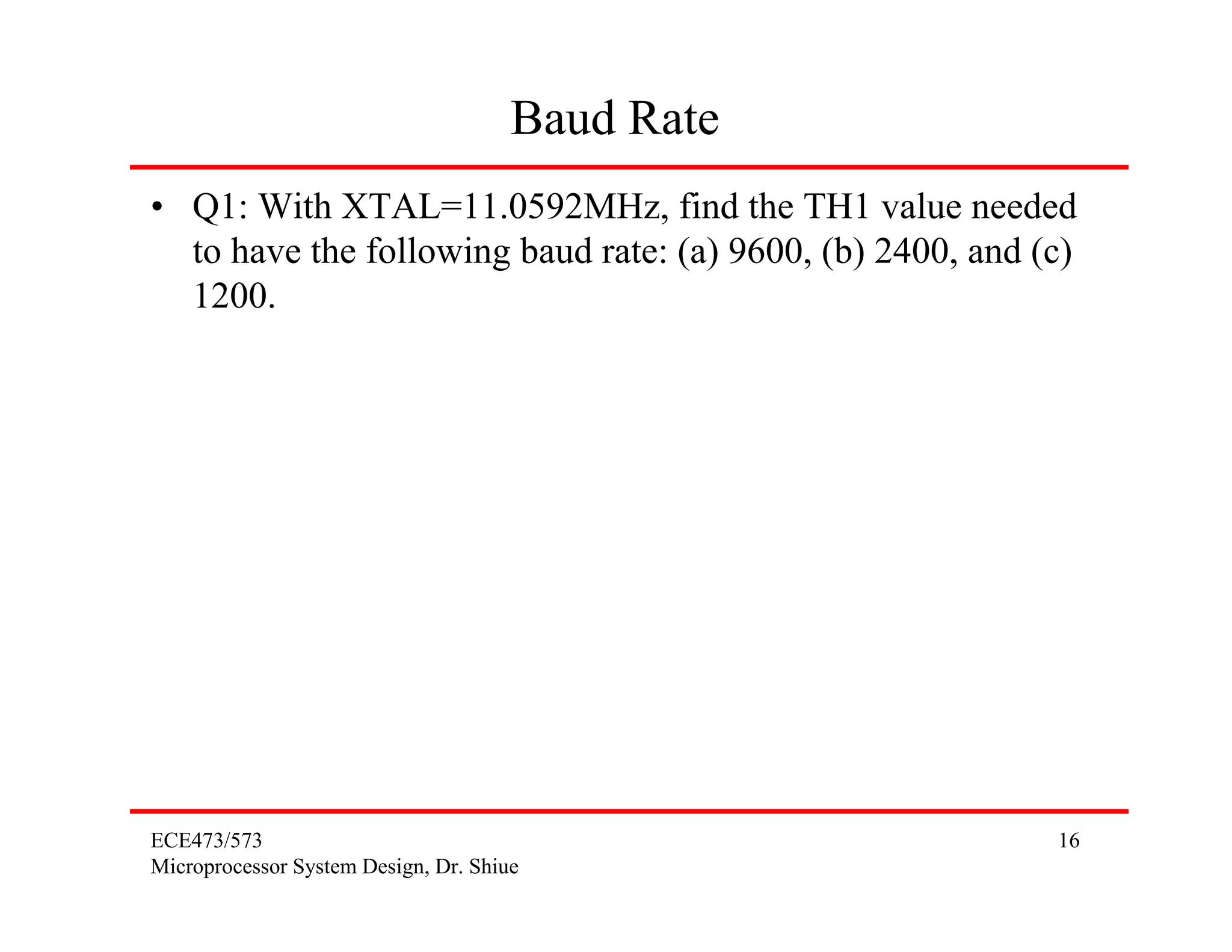 Baud Rate
• Q1: With XTAL=11.0592MHz, find the TH1 value needed
  to have the following baud rate: (a) 9600, (b) 2400, and (c)
  1200.




ECE473/573                                                  16
Microprocessor System Design, Dr. Shiue
 