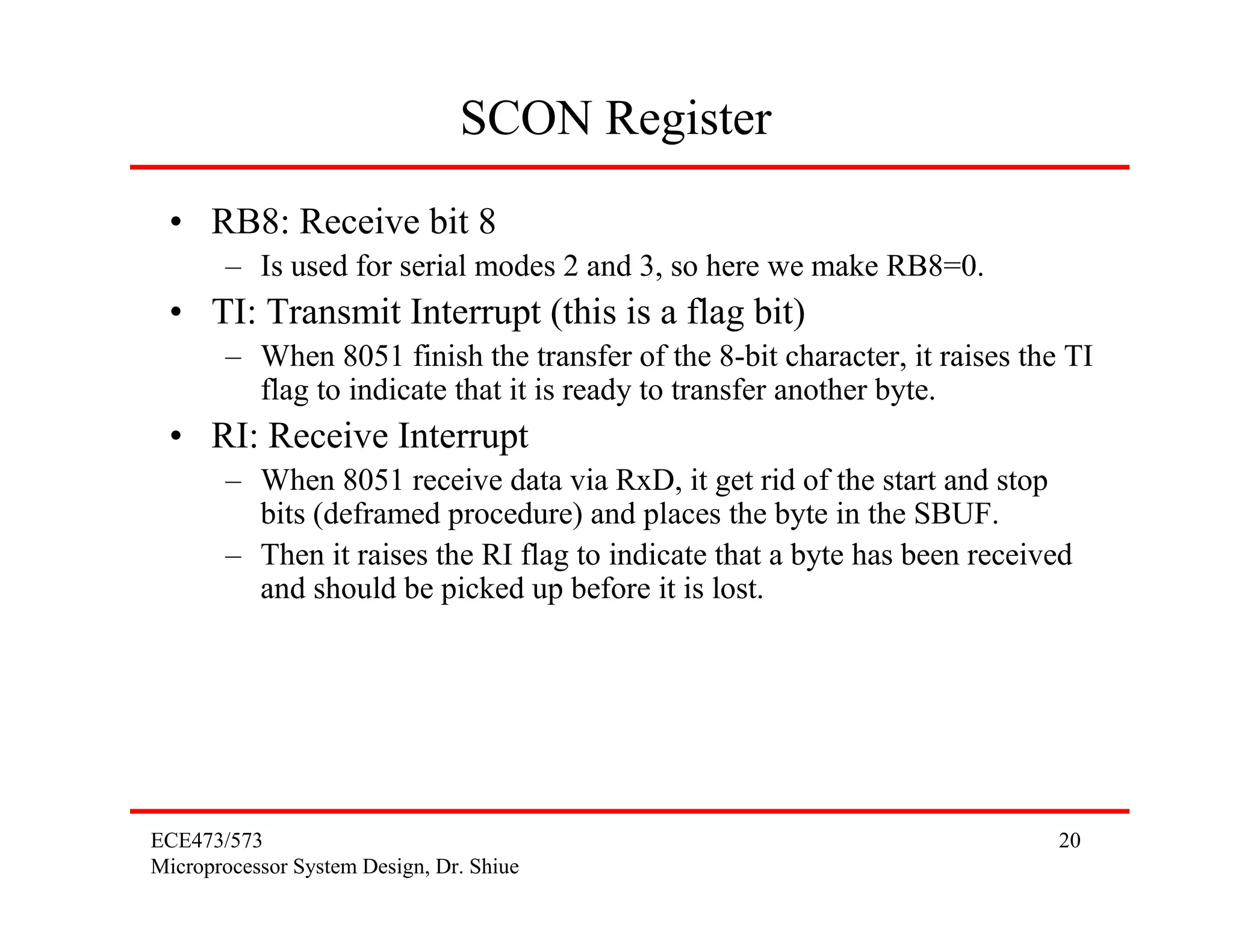 SCON Register
 • RB8: Receive bit 8
       – Is used for serial modes 2 and 3, so here we make RB8=0.
 • TI: Transmit Interrupt (this is a flag bit)
       – When 8051 finish the transfer of the 8-bit character, it raises the TI
         flag to indicate that it is ready to transfer another byte.
 • RI: Receive Interrupt
       – When 8051 receive data via RxD, it get rid of the start and stop
         bits (deframed procedure) and places the byte in the SBUF.
       – Then it raises the RI flag to indicate that a byte has been received
         and should be picked up before it is lost.




ECE473/573                                                                  20
Microprocessor System Design, Dr. Shiue
 