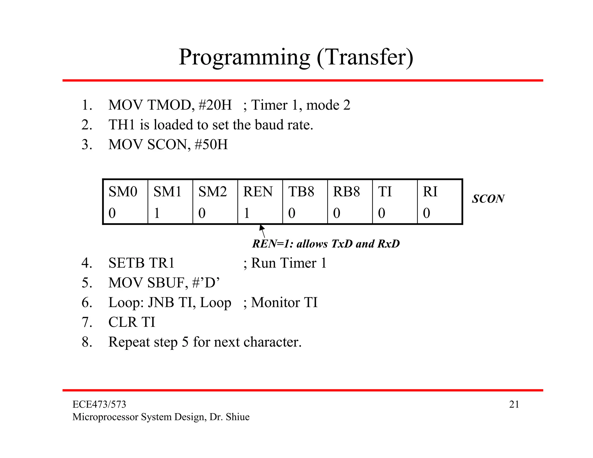 Programming (Transfer)
 1.    MOV TMOD, #20H ; Timer 1, mode 2
 2.    TH1 is loaded to set the baud rate.
 3.    MOV SCON, #50H


       SM0       SM1       SM2       REN TB8           RB8     TI     RI   SCON
       0         1         0         1   0             0       0      0
                                          REN=1: allows TxD and RxD
 4.    SETB TR1               ; Run Timer 1
 5.    MOV SBUF, #’D’
 6.    Loop: JNB TI, Loop ; Monitor TI
 7.    CLR TI
 8.    Repeat step 5 for next character.



ECE473/573                                                                        21
Microprocessor System Design, Dr. Shiue
 