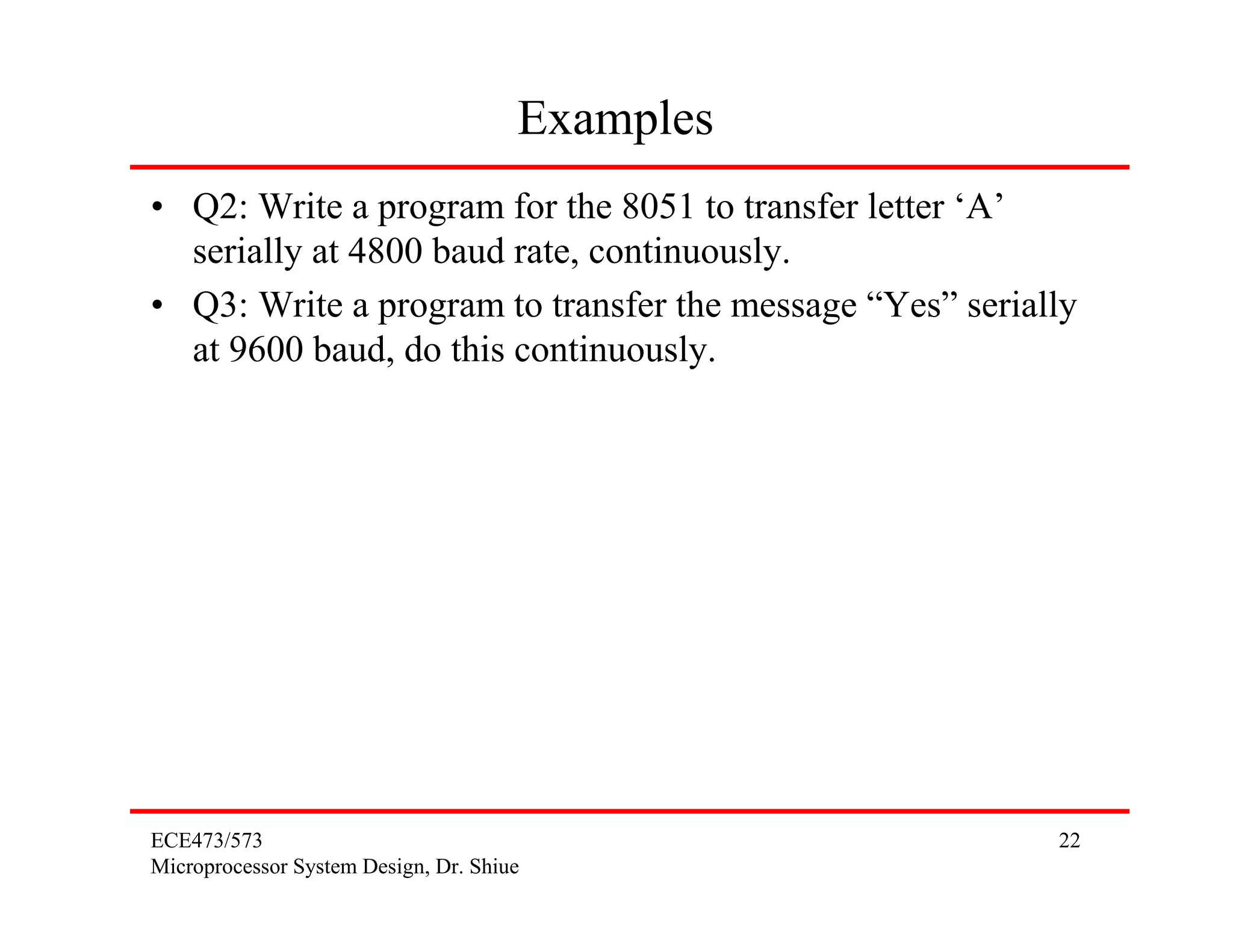 Examples
• Q2: Write a program for the 8051 to transfer letter ‘A’
  serially at 4800 baud rate, continuously.
• Q3: Write a program to transfer the message “Yes” serially
  at 9600 baud, do this continuously.




ECE473/573                                                22
Microprocessor System Design, Dr. Shiue
 
