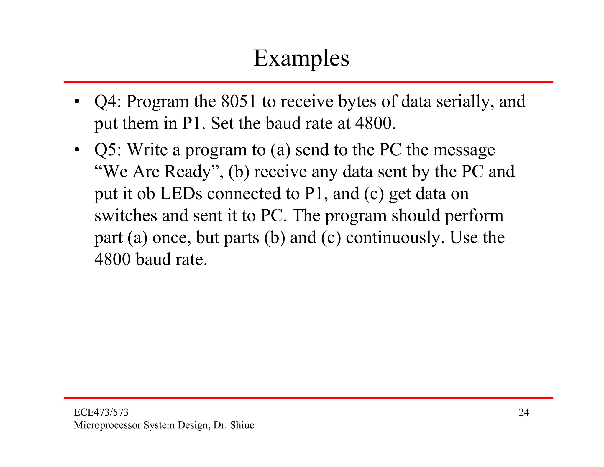 Examples
• Q4: Program the 8051 to receive bytes of data serially, and
  put them in P1. Set the baud rate at 4800.
• Q5: Write a program to (a) send to the PC the message
  “We Are Ready”, (b) receive any data sent by the PC and
  put it ob LEDs connected to P1, and (c) get data on
  switches and sent it to PC. The program should perform
  part (a) once, but parts (b) and (c) continuously. Use the
  4800 baud rate.




ECE473/573                                                  24
Microprocessor System Design, Dr. Shiue
 
