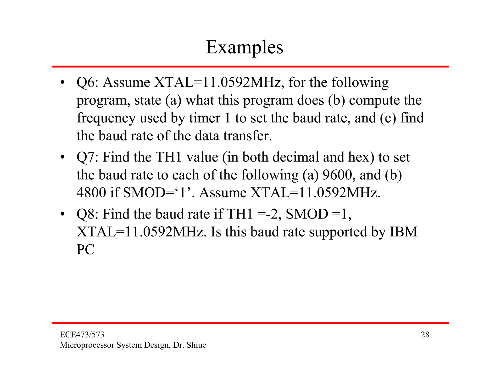 Examples
• Q6: Assume XTAL=11.0592MHz, for the following
  program, state (a) what this program does (b) compute the
  frequency used by timer 1 to set the baud rate, and (c) find
  the baud rate of the data transfer.
• Q7: Find the TH1 value (in both decimal and hex) to set
  the baud rate to each of the following (a) 9600, and (b)
  4800 if SMOD=‘1’. Assume XTAL=11.0592MHz.
• Q8: Find the baud rate if TH1 =-2, SMOD =1,
  XTAL=11.0592MHz. Is this baud rate supported by IBM
  PC




ECE473/573                                                   28
Microprocessor System Design, Dr. Shiue
 
