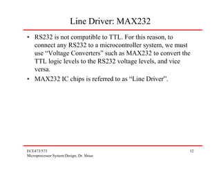 Line Driver: MAX232
• RS232 is not compatible to TTL. For this reason, to
  connect any RS232 to a microcontroller system, we must
  use “Voltage Converters” such as MAX232 to convert the
  TTL logic levels to the RS232 voltage levels, and vice
  versa.
• MAX232 IC chips is referred to as “Line Driver”.




ECE473/573                                             12
Microprocessor System Design, Dr. Shiue
 