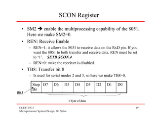SCON Register

   • SM2     enable the multiprocessing capability of the 8051.
     Here we make SM2=0.
   • REN: Receive Enable
        – REN=1: it allows the 8051 to receive data on the RxD pin. If you
          want the 8051 to both transfer and receive data, REN must be set
          to ‘1’. SETB SCON.4
        – REN=0: make the receiver is disabled.
   • TB8: Transfer bit 8
        – Is used for serial modes 2 and 3, so here we make TB8=0.

           Stop D7           D6       D5        D4      D3   D2   D1   D0
           Bit
Bit 8

                                           1 byte of data

 ECE473/573                                                                 19
 Microprocessor System Design, Dr. Shiue
 