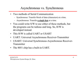 Asynchronous vs. Synchronous
• Two methods of Serial Communication
     – Synchronous: Transfer block of data (characters) at a time.
     – Asynchronous: Transfer a single byte at a time.
• You could write S/W to use either of these methods, but
  the programs can be tedious and long. So, H/W is
  developed instead.
• This H/W is called UART or USART
• UART: Universal Asynchronous Receiver-Transmitter
• USART: Universal Synchronous-Asynchronous Receiver-
  Transmitter
• The 8051 chip has a built-in UART.


ECE473/573                                                           4
Microprocessor System Design, Dr. Shiue
 