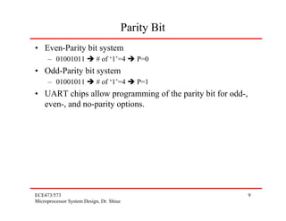 Parity Bit
• Even-Parity bit system
     – 01001011            # of ‘1’=4        P=0
• Odd-Parity bit system
     – 01001011            # of ‘1’=4        P=1
• UART chips allow programming of the parity bit for odd-,
  even-, and no-parity options.




ECE473/573                                                   9
Microprocessor System Design, Dr. Shiue
 