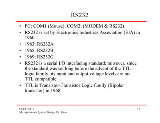 RS232
• PC: COM1 (Mouse), COM2: (MODEM & RS232)
• RS232 is set by Electronics Industries Association (EIA) in
  1960.
• 1963: RS232A
• 1965: RS232B
• 1969: RS232C
• RS232 is a serial I/O interfacing standard; however, since
  the standard was set long before the advent of the TTL
  logic family, its input and output voltage levels are not
  TTL compatible.
• TTL is Transistor-Transistor Logic family (Bipolar
  transistor) in 1968


ECE473/573                                                 11
Microprocessor System Design, Dr. Shiue
 