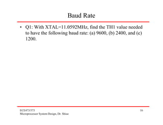 Baud Rate
• Q1: With XTAL=11.0592MHz, find the TH1 value needed
  to have the following baud rate: (a) 9600, (b) 2400, and (c)
  1200.




ECE473/573                                                  16
Microprocessor System Design, Dr. Shiue
 