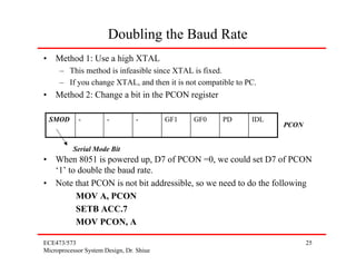 Doubling the Baud Rate
• Method 1: Use a high XTAL
     – This method is infeasible since XTAL is fixed.
     – If you change XTAL, and then it is not compatible to PC.
• Method 2: Change a bit in the PCON register

 SMOD       -          -         -        GF1   GF0   PD     IDL
                                                                   PCON


          Serial Mode Bit
• When 8051 is powered up, D7 of PCON =0, we could set D7 of PCON
  ‘1’ to double the baud rate.
• Note that PCON is not bit addressible, so we need to do the following
        MOV A, PCON
        SETB ACC.7
        MOV PCON, A

ECE473/573                                                                25
Microprocessor System Design, Dr. Shiue
 