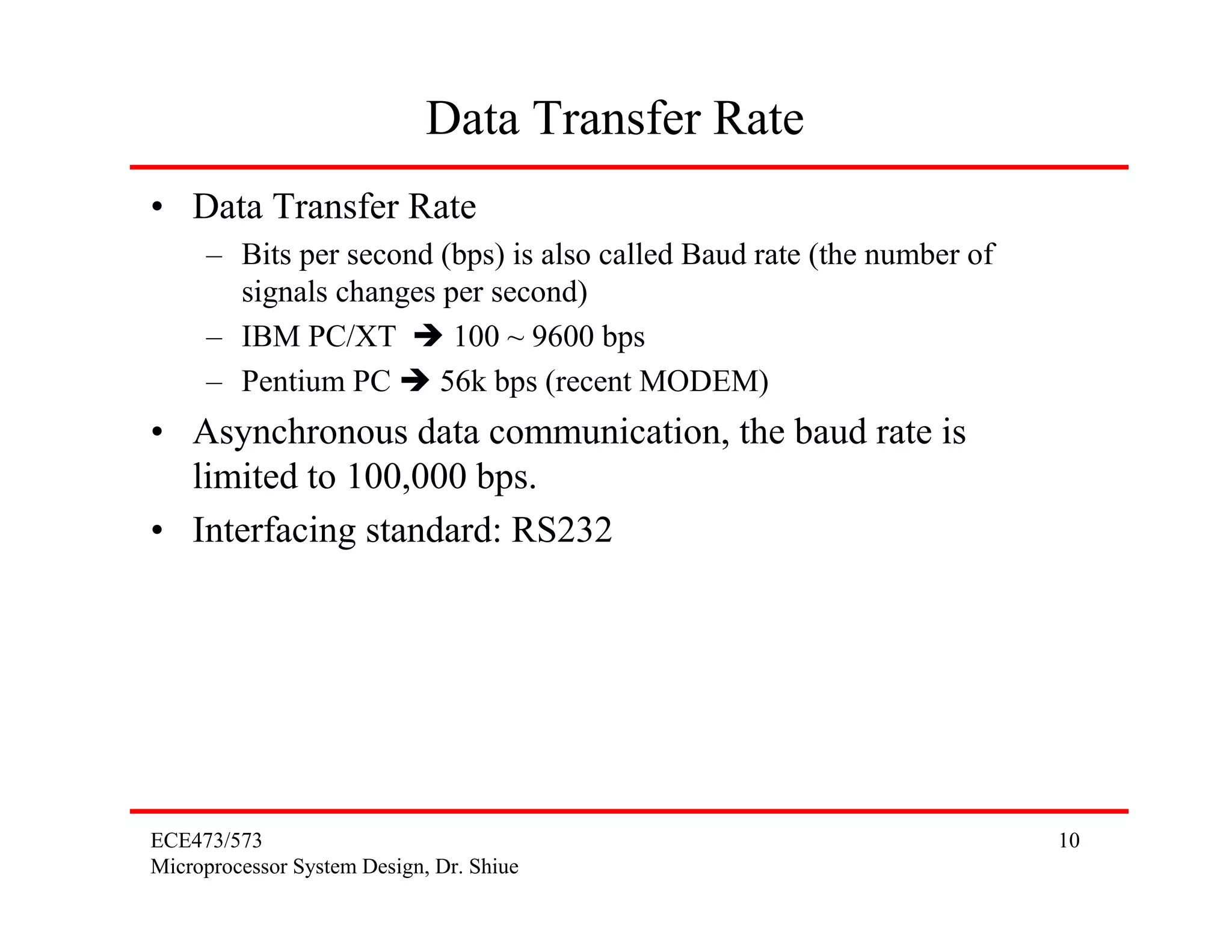 ECE473/573
Microprocessor System Design, Dr. Shiue
10
Data Transfer Rate
• Data Transfer Rate
– Bits per second (bps) is also called Baud rate (the number of
signals changes per second)
– IBM PC/XT 100 ~ 9600 bps
– Pentium PC 56k bps (recent MODEM)
• Asynchronous data communication, the baud rate is
limited to 100,000 bps.
• Interfacing standard: RS232
 