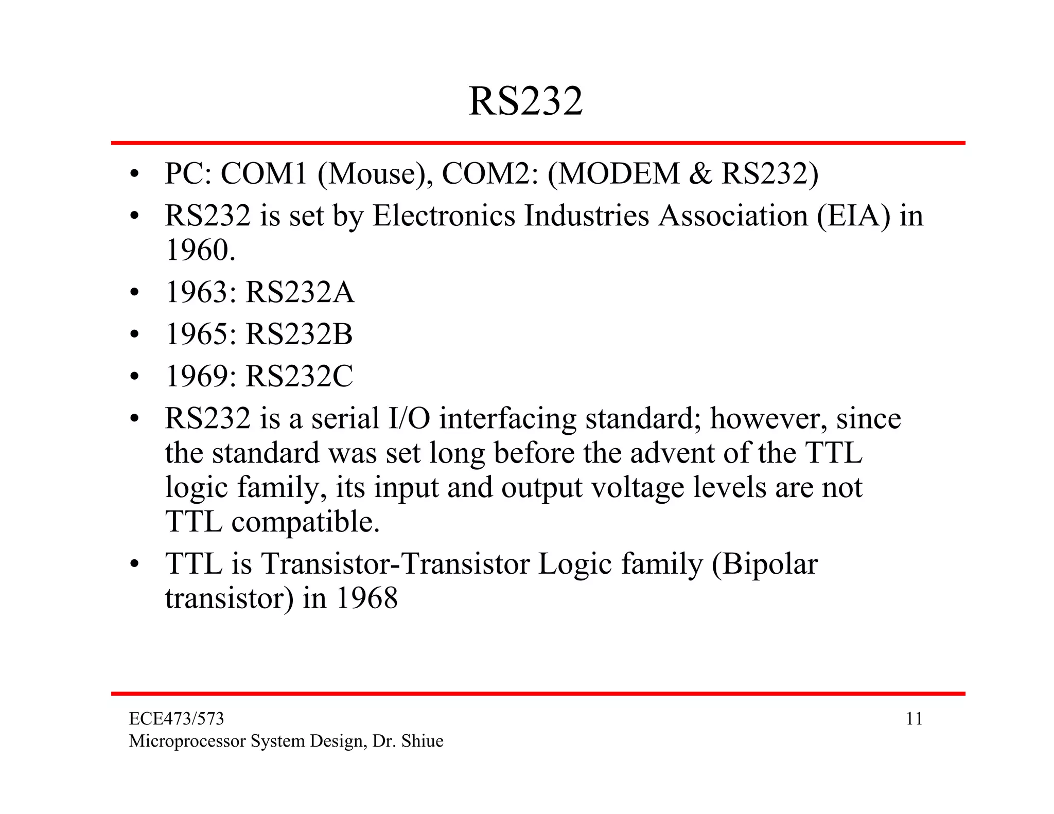 ECE473/573
Microprocessor System Design, Dr. Shiue
11
RS232
• PC: COM1 (Mouse), COM2: (MODEM & RS232)
• RS232 is set by Electronics Industries Association (EIA) in
1960.
• 1963: RS232A
• 1965: RS232B
• 1969: RS232C
• RS232 is a serial I/O interfacing standard; however, since
the standard was set long before the advent of the TTL
logic family, its input and output voltage levels are not
TTL compatible.
• TTL is Transistor-Transistor Logic family (Bipolar
transistor) in 1968
 