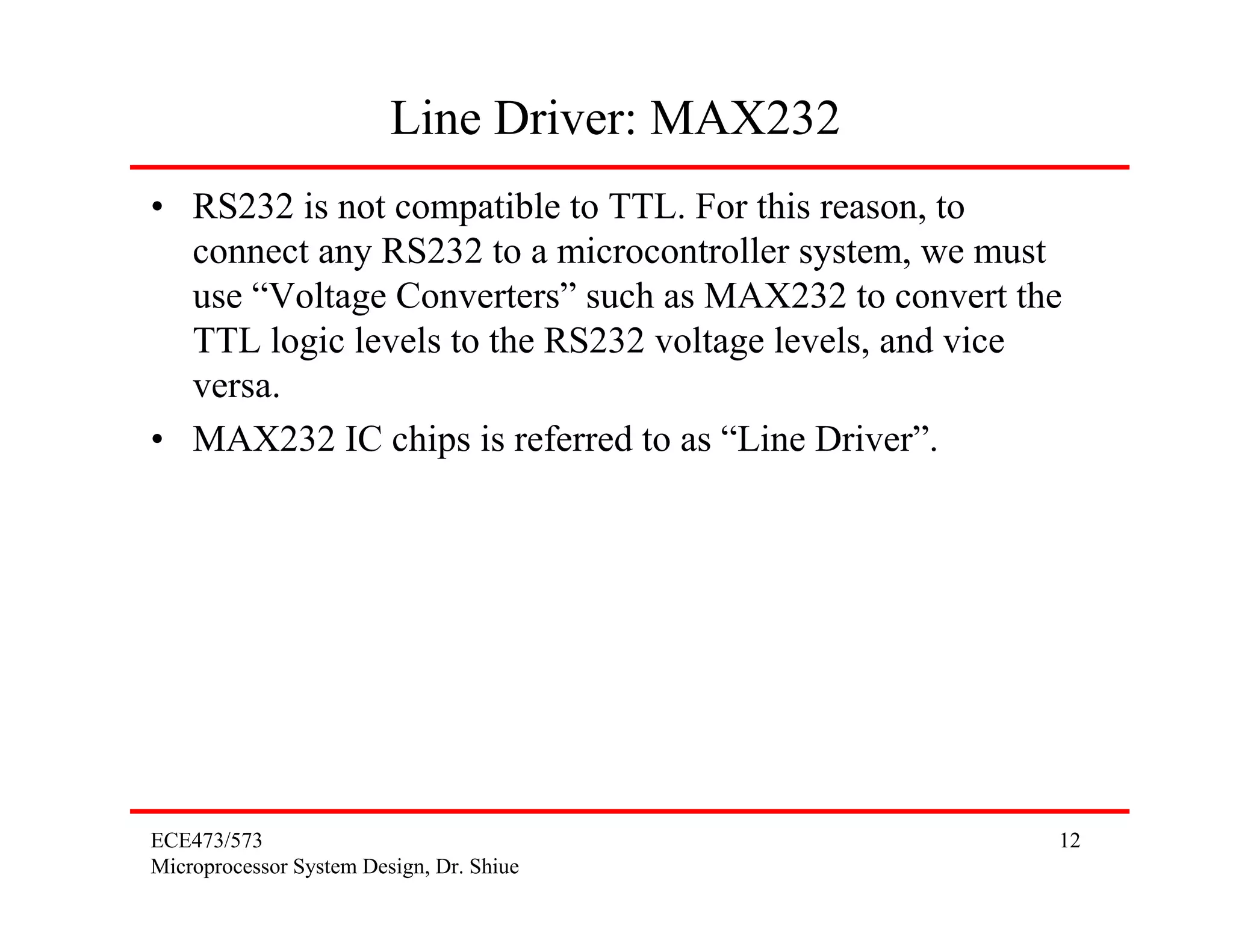 ECE473/573
Microprocessor System Design, Dr. Shiue
12
Line Driver: MAX232
• RS232 is not compatible to TTL. For this reason, to
connect any RS232 to a microcontroller system, we must
use “Voltage Converters” such as MAX232 to convert the
TTL logic levels to the RS232 voltage levels, and vice
versa.
• MAX232 IC chips is referred to as “Line Driver”.
 