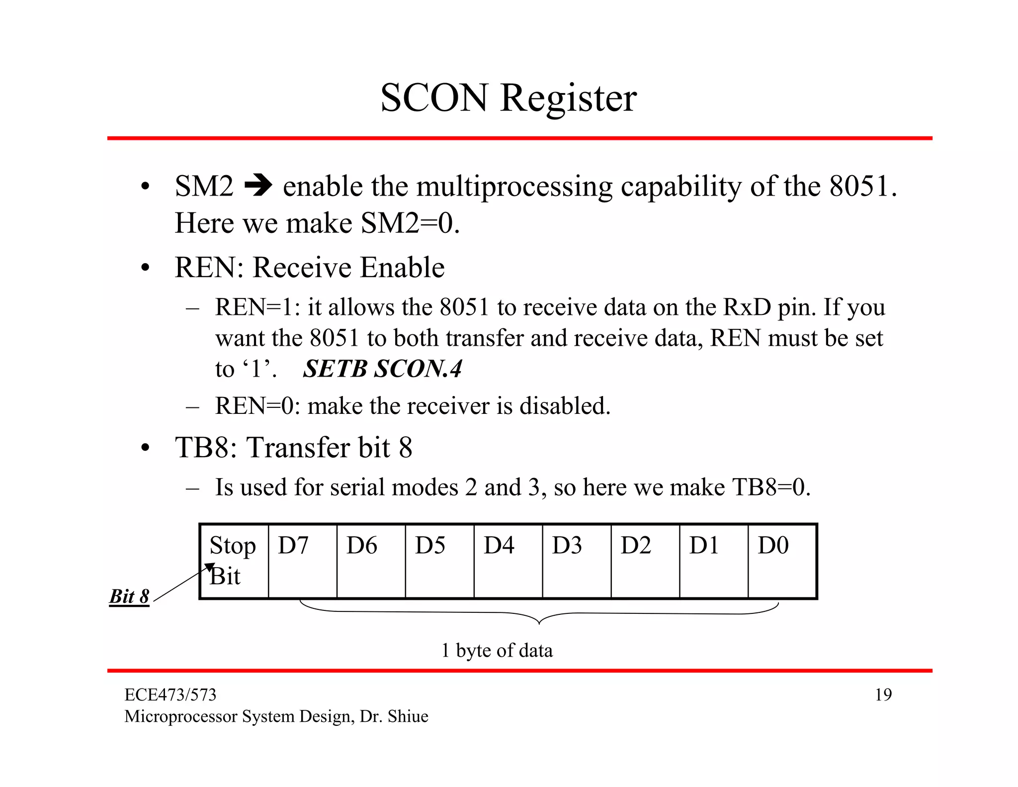ECE473/573
Microprocessor System Design, Dr. Shiue
19
SCON Register
• SM2 enable the multiprocessing capability of the 8051.
Here we make SM2=0.
• REN: Receive Enable
– REN=1: it allows the 8051 to receive data on the RxD pin. If you
want the 8051 to both transfer and receive data, REN must be set
to ‘1’. SETB SCON.4
– REN=0: make the receiver is disabled.
• TB8: Transfer bit 8
– Is used for serial modes 2 and 3, so here we make TB8=0.
D0D1D2D3D4D5D6D7Stop
Bit
1 byte of data
Bit 8
 