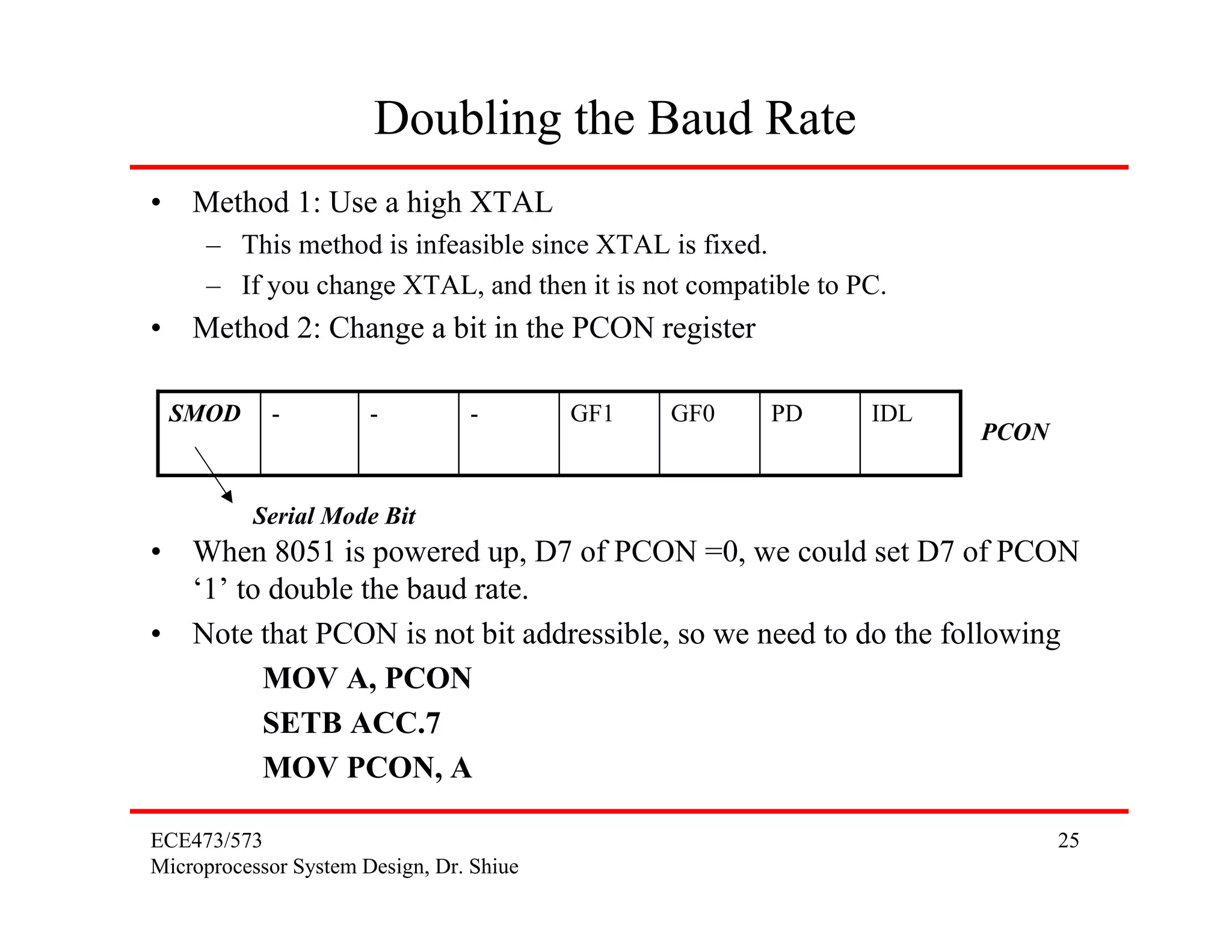 ECE473/573
Microprocessor System Design, Dr. Shiue
25
Doubling the Baud Rate
• Method 1: Use a high XTAL
– This method is infeasible since XTAL is fixed.
– If you change XTAL, and then it is not compatible to PC.
• Method 2: Change a bit in the PCON register
• When 8051 is powered up, D7 of PCON =0, we could set D7 of PCON
‘1’ to double the baud rate.
• Note that PCON is not bit addressible, so we need to do the following
MOV A, PCON
SETB ACC.7
MOV PCON, A
IDLPDGF0GF1---SMOD
PCON
Serial Mode Bit
 