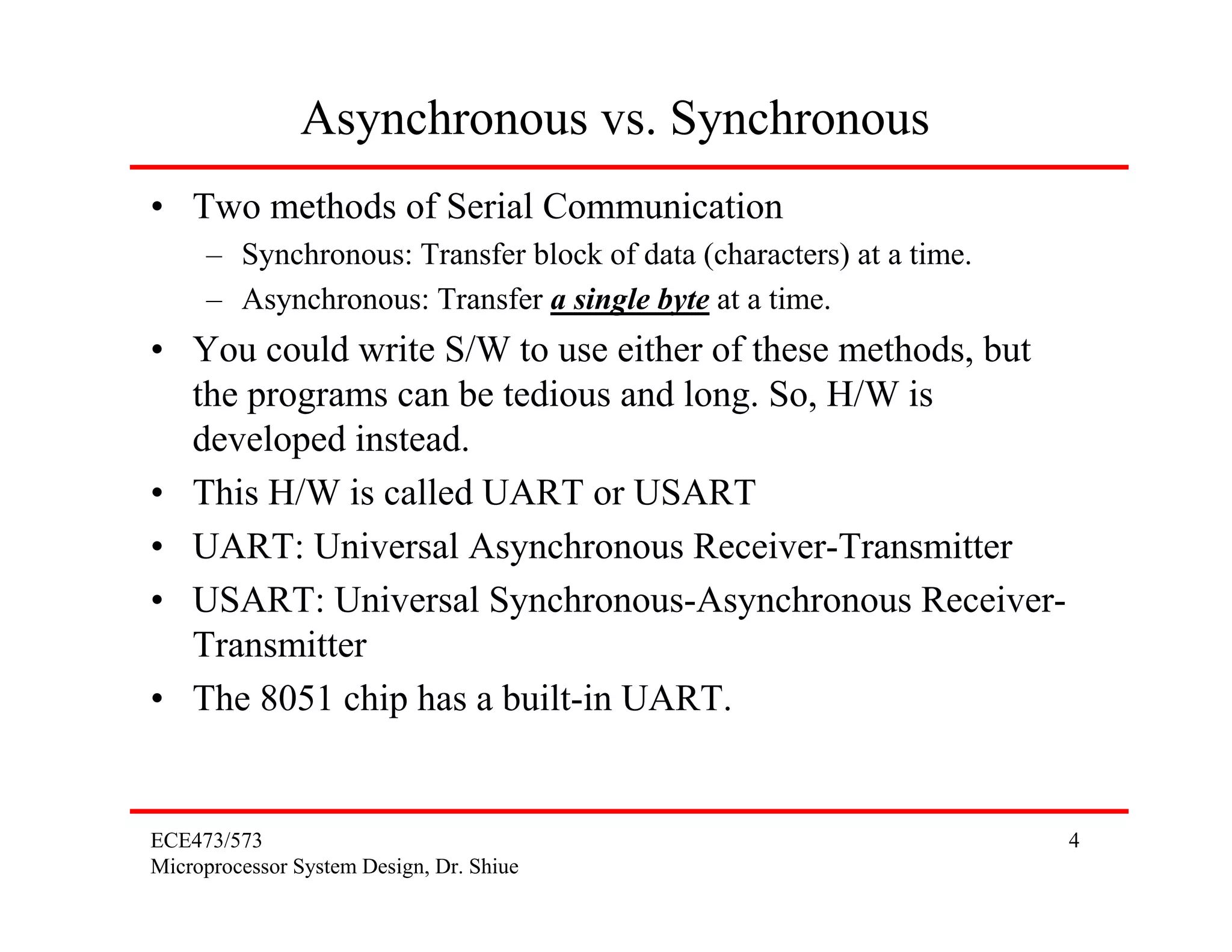 ECE473/573
Microprocessor System Design, Dr. Shiue
4
Asynchronous vs. Synchronous
• Two methods of Serial Communication
– Synchronous: Transfer block of data (characters) at a time.
– Asynchronous: Transfer a single byte at a time.
• You could write S/W to use either of these methods, but
the programs can be tedious and long. So, H/W is
developed instead.
• This H/W is called UART or USART
• UART: Universal Asynchronous Receiver-Transmitter
• USART: Universal Synchronous-Asynchronous Receiver-
Transmitter
• The 8051 chip has a built-in UART.
 