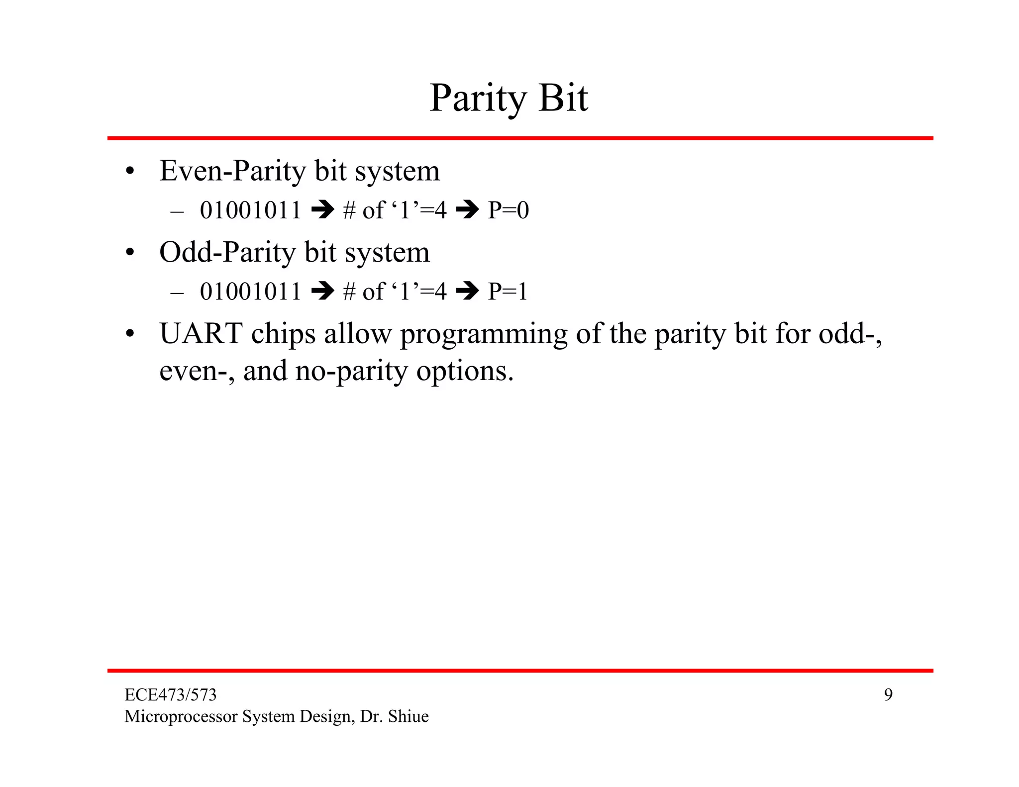 ECE473/573
Microprocessor System Design, Dr. Shiue
9
Parity Bit
• Even-Parity bit system
– 01001011 # of ‘1’=4 P=0
• Odd-Parity bit system
– 01001011 # of ‘1’=4 P=1
• UART chips allow programming of the parity bit for odd-,
even-, and no-parity options.
 