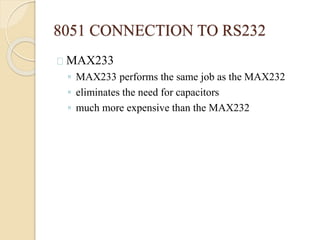 8051 CONNECTION TO RS232 
MAX233 
◦ MAX233 performs the same job as the MAX232 
◦ eliminates the need for capacitors 
◦ much more expensive than the MAX232 
 