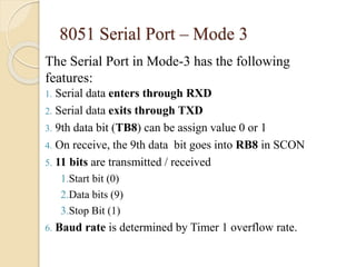 8051 Serial Port – Mode 3 
The Serial Port in Mode-3 has the following 
features: 
1. Serial data enters through RXD 
2. Serial data exits through TXD 
3. 9th data bit (TB8) can be assign value 0 or 1 
4. On receive, the 9th data bit goes into RB8 in SCON 
5. 11 bits are transmitted / received 
1.Start bit (0) 
2.Data bits (9) 
3.Stop Bit (1) 
6. Baud rate is determined by Timer 1 overflow rate. 
 
