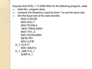 Assume that XTAL = 11.0592 MHz for the following program, state 
(a) what this program does, 
(b) compute the frequency used by timer 1 to set the baud rate, 
(c) find the baud rate of the data transfer. 
MOV A,PCON 
MOV ACC.7 
MOV PCON,A 
MOV TMOD,#20H 
MOV TH1,-3 
MOV SCON,#50H 
SETB TR1 
MOV A,#”B” 
A_1: CLR TI 
MOV SBUF,A 
H_1: JNB TI,H_1 
SJMP A_1 
 