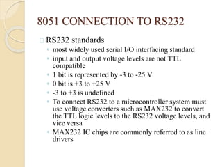 8051 CONNECTION TO RS232 
RS232 standards 
◦ most widely used serial I/O interfacing standard 
◦ input and output voltage levels are not TTL 
compatible 
◦ 1 bit is represented by -3 to -25 V 
◦ 0 bit is +3 to +25 V 
◦ -3 to +3 is undefined 
◦ To connect RS232 to a microcontroller system must 
use voltage converters such as MAX232 to convert 
the TTL logic levels to the RS232 voltage levels, and 
vice versa 
◦ MAX232 IC chips are commonly referred to as line 
drivers 
 
