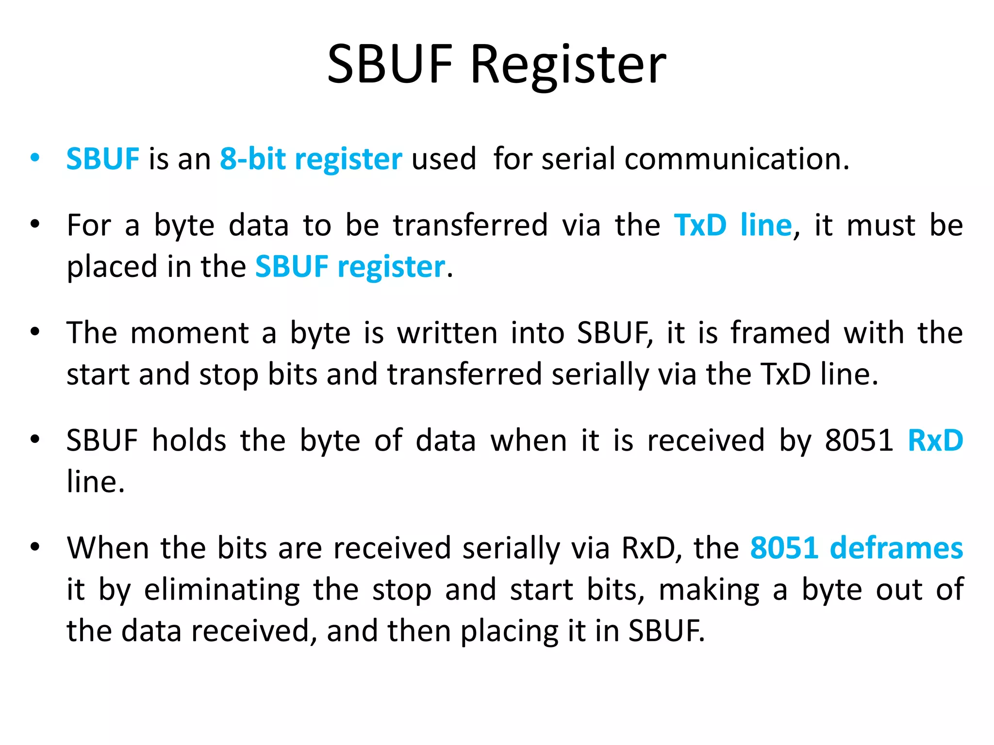 SBUF Register
• SBUF is an 8-bit register used for serial communication.
• For a byte data to be transferred via the TxD line, it must be
placed in the SBUF register.
• The moment a byte is written into SBUF, it is framed with the
start and stop bits and transferred serially via the TxD line.
• SBUF holds the byte of data when it is received by 8051 RxD
line.
• When the bits are received serially via RxD, the 8051 deframes
it by eliminating the stop and start bits, making a byte out of
the data received, and then placing it in SBUF.
 