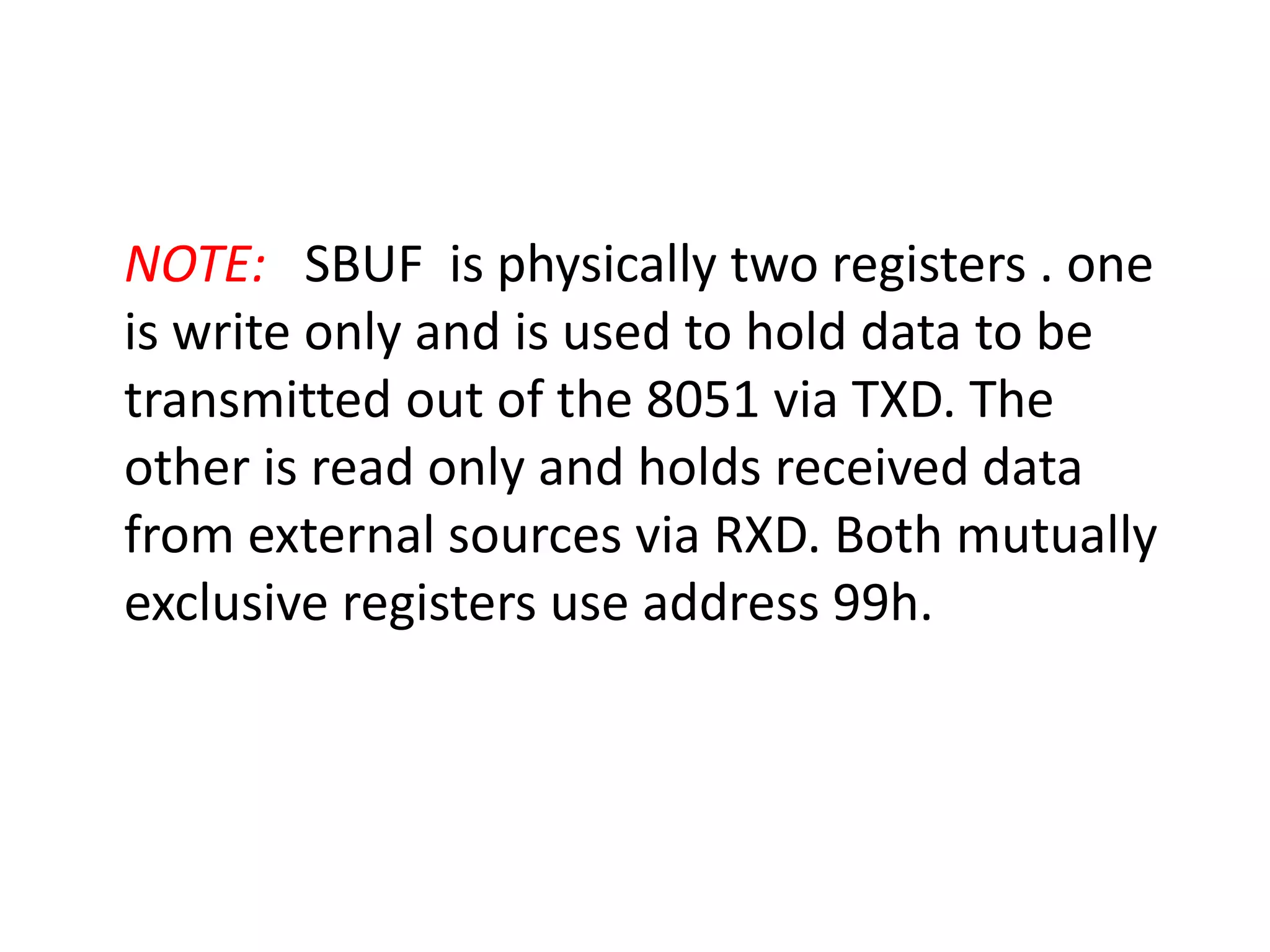 NOTE: SBUF is physically two registers . one
is write only and is used to hold data to be
transmitted out of the 8051 via TXD. The
other is read only and holds received data
from external sources via RXD. Both mutually
exclusive registers use address 99h.
 