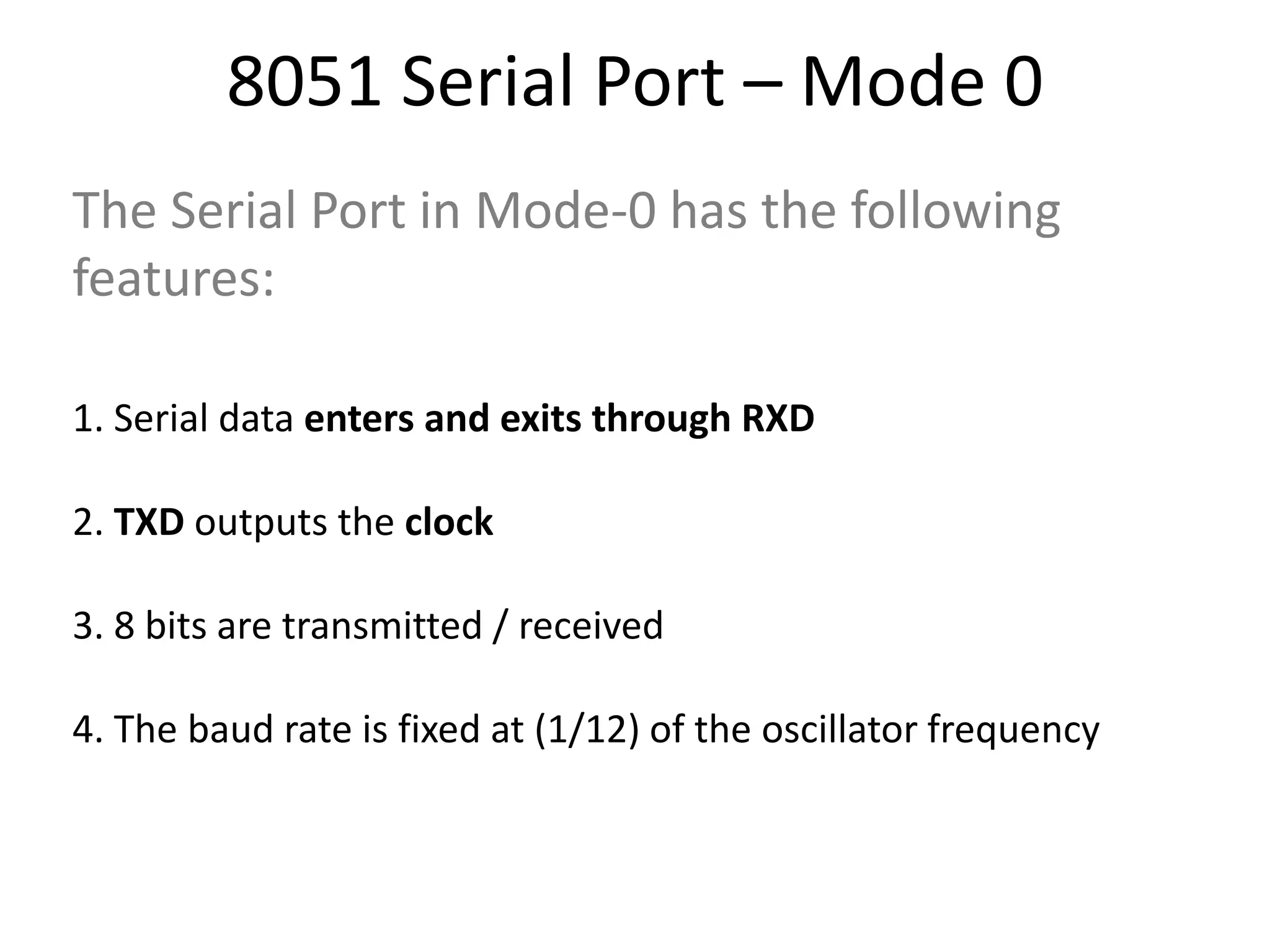 8051 Serial Port – Mode 0
The Serial Port in Mode-0 has the following
features:
1. Serial data enters and exits through RXD
2. TXD outputs the clock
3. 8 bits are transmitted / received
4. The baud rate is fixed at (1/12) of the oscillator frequency
 