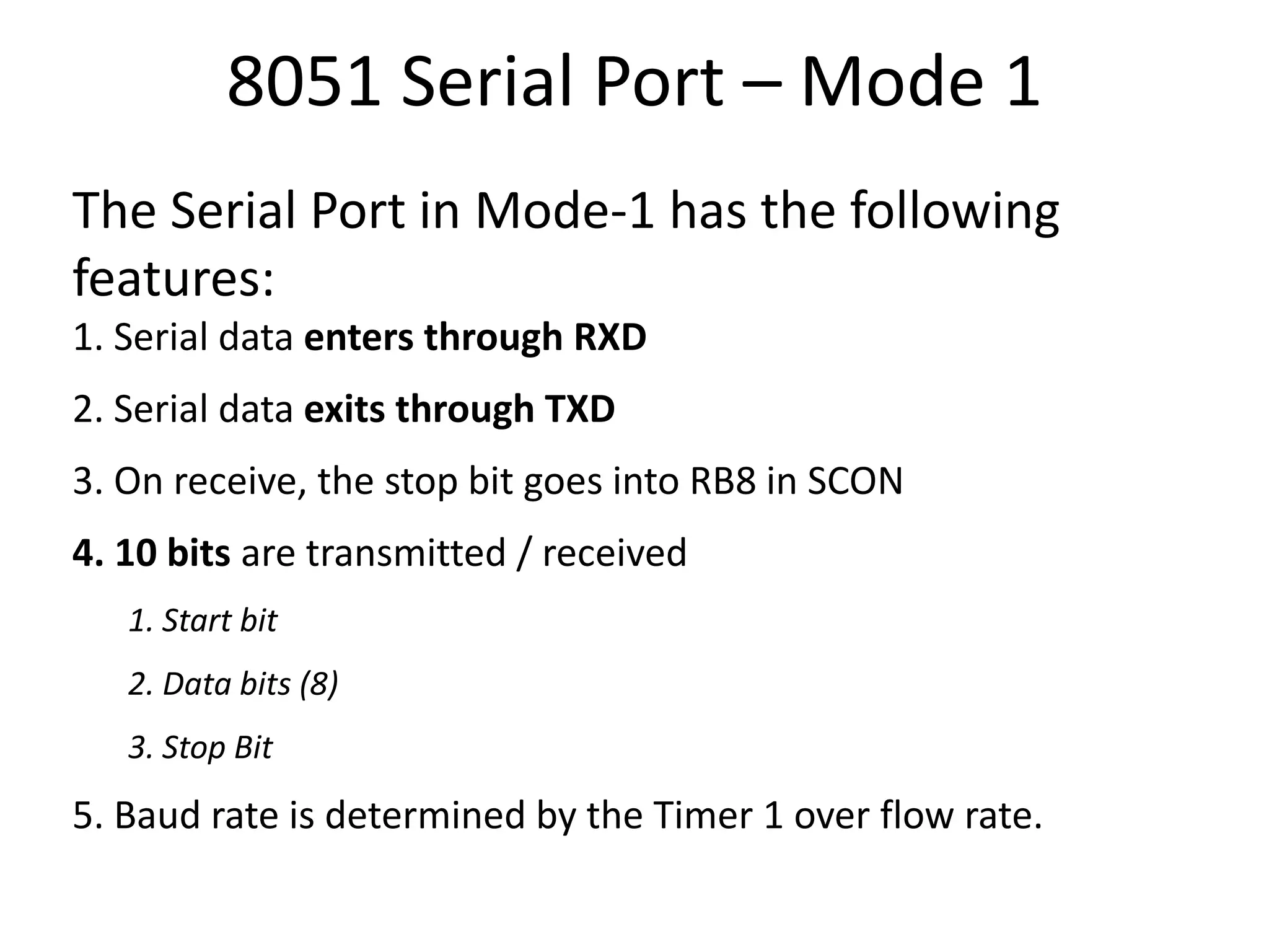 8051 Serial Port – Mode 1
The Serial Port in Mode-1 has the following
features:
1. Serial data enters through RXD
2. Serial data exits through TXD
3. On receive, the stop bit goes into RB8 in SCON
4. 10 bits are transmitted / received
1. Start bit
2. Data bits (8)
3. Stop Bit
5. Baud rate is determined by the Timer 1 over flow rate.
 
