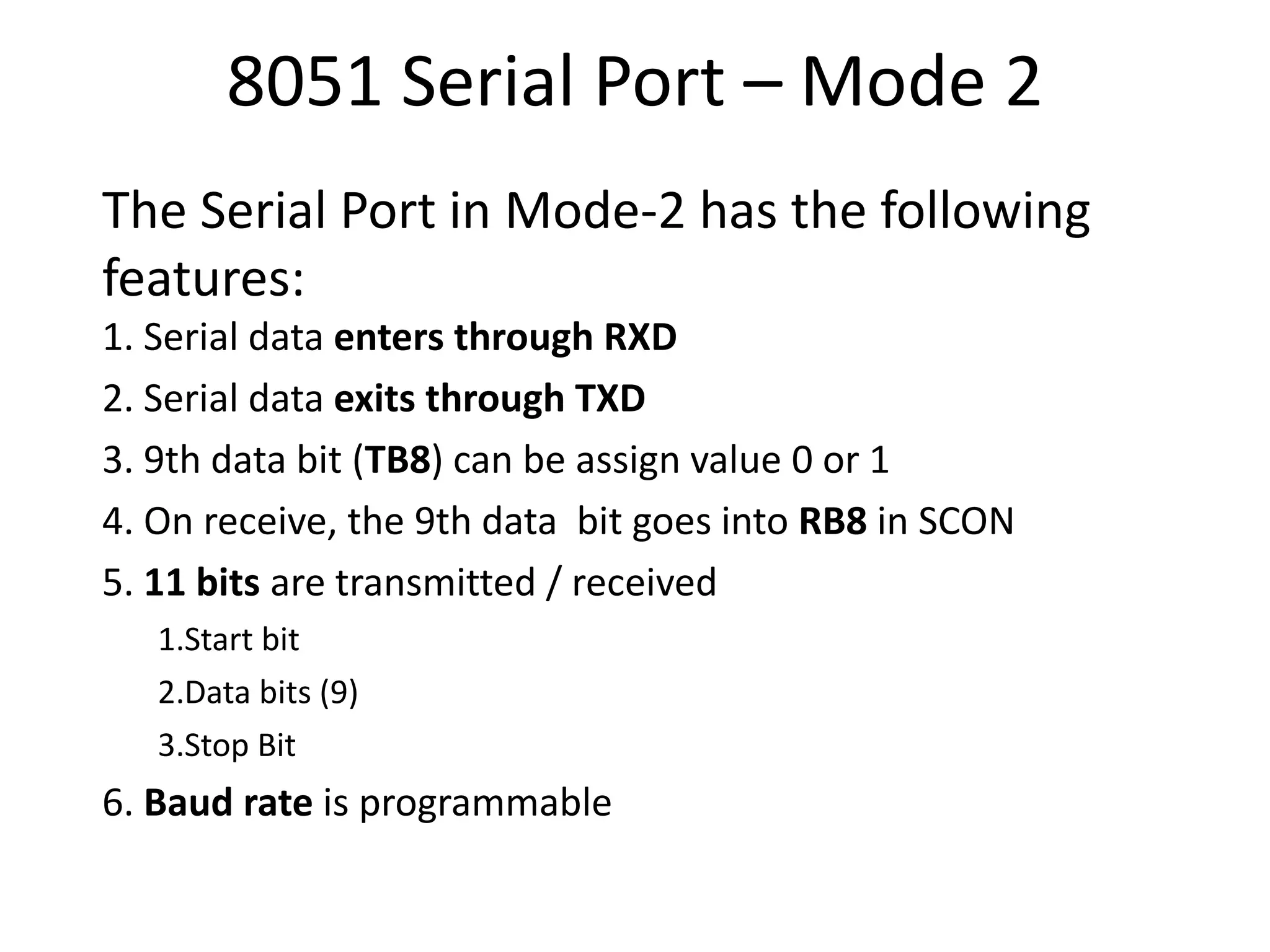 8051 Serial Port – Mode 2
The Serial Port in Mode-2 has the following
features:
1. Serial data enters through RXD
2. Serial data exits through TXD
3. 9th data bit (TB8) can be assign value 0 or 1
4. On receive, the 9th data bit goes into RB8 in SCON
5. 11 bits are transmitted / received
1.Start bit
2.Data bits (9)
3.Stop Bit
6. Baud rate is programmable
 