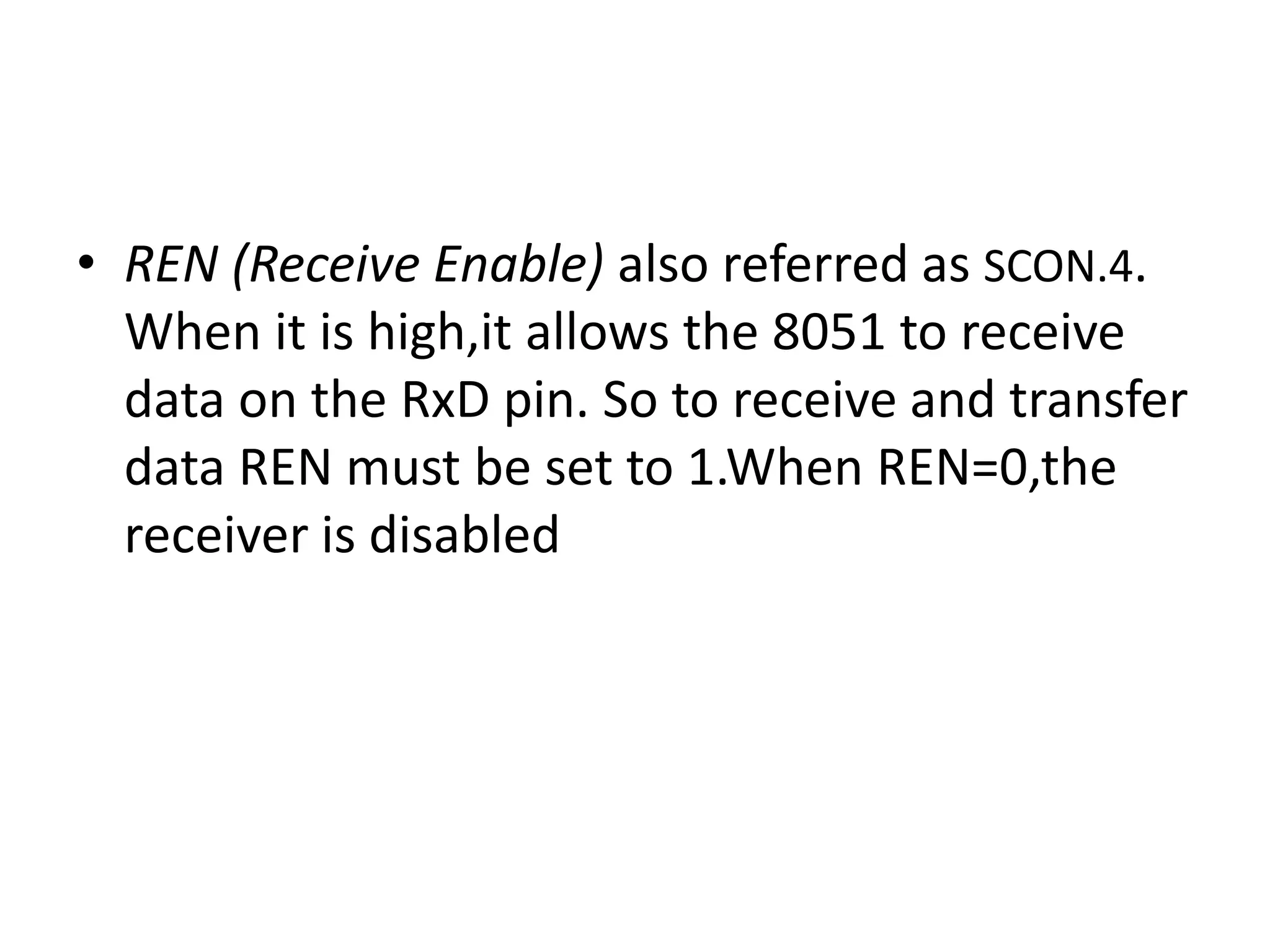 • REN (Receive Enable) also referred as SCON.4.
When it is high,it allows the 8051 to receive
data on the RxD pin. So to receive and transfer
data REN must be set to 1.When REN=0,the
receiver is disabled
 