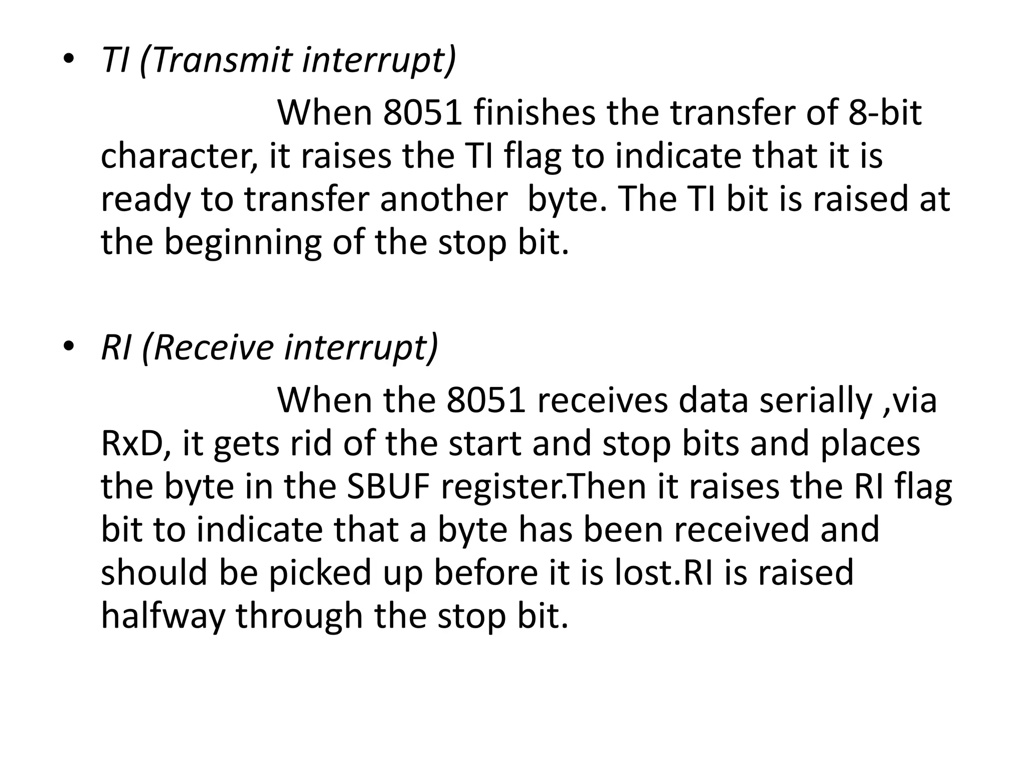 • TI (Transmit interrupt)
When 8051 finishes the transfer of 8-bit
character, it raises the TI flag to indicate that it is
ready to transfer another byte. The TI bit is raised at
the beginning of the stop bit.
• RI (Receive interrupt)
When the 8051 receives data serially ,via
RxD, it gets rid of the start and stop bits and places
the byte in the SBUF register.Then it raises the RI flag
bit to indicate that a byte has been received and
should be picked up before it is lost.RI is raised
halfway through the stop bit.
 
