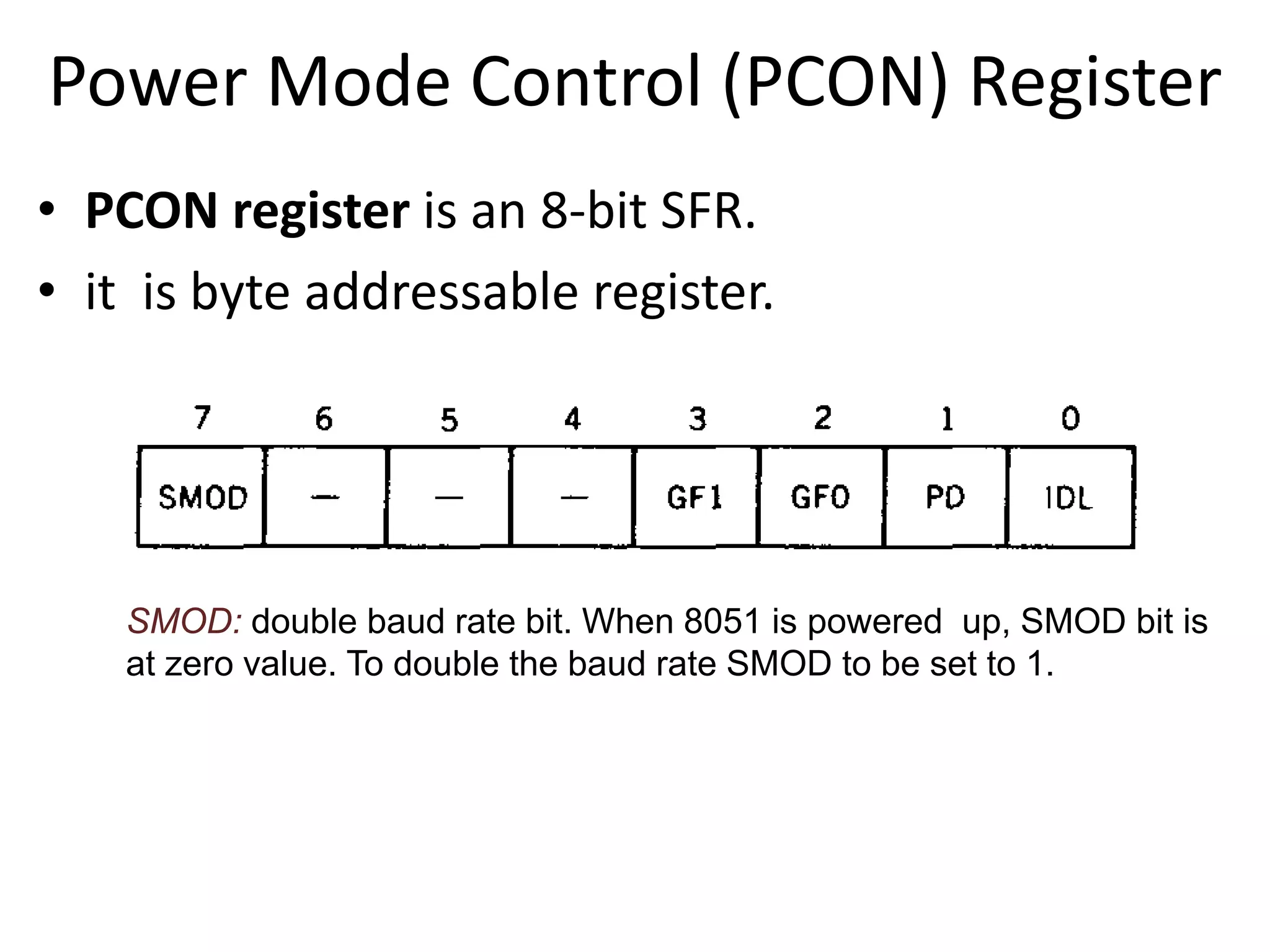 Power Mode Control (PCON) Register
• PCON register is an 8-bit SFR.
• it is byte addressable register.
SMOD: double baud rate bit. When 8051 is powered up, SMOD bit is
at zero value. To double the baud rate SMOD to be set to 1.
 