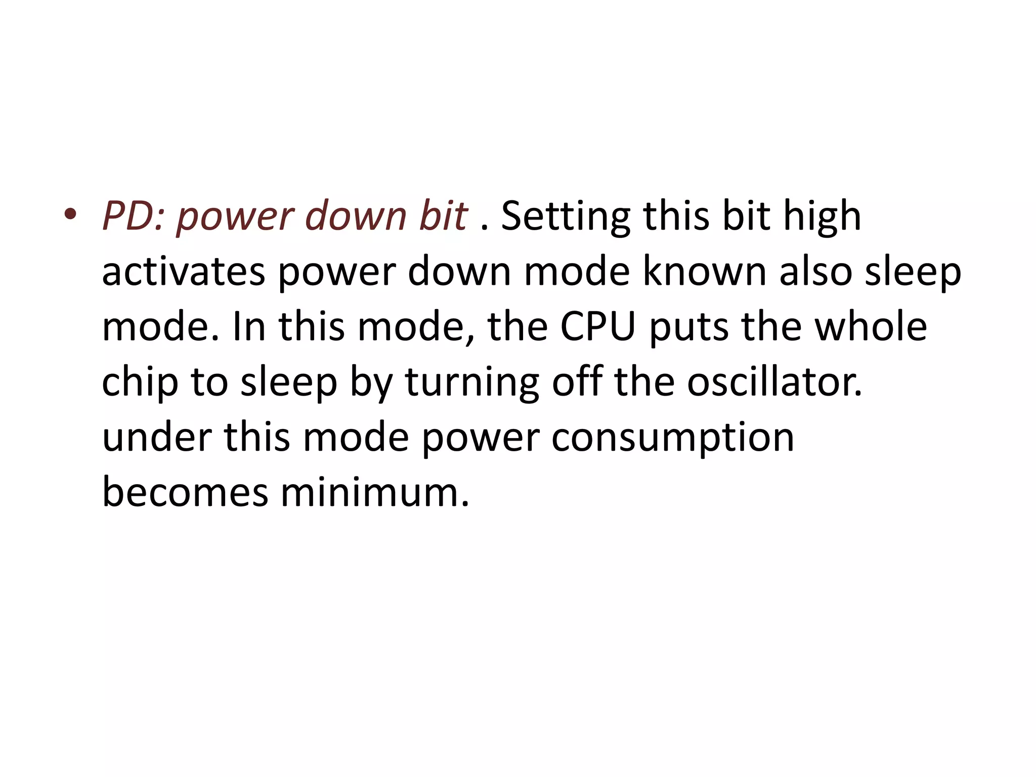• PD: power down bit . Setting this bit high
activates power down mode known also sleep
mode. In this mode, the CPU puts the whole
chip to sleep by turning off the oscillator.
under this mode power consumption
becomes minimum.
 