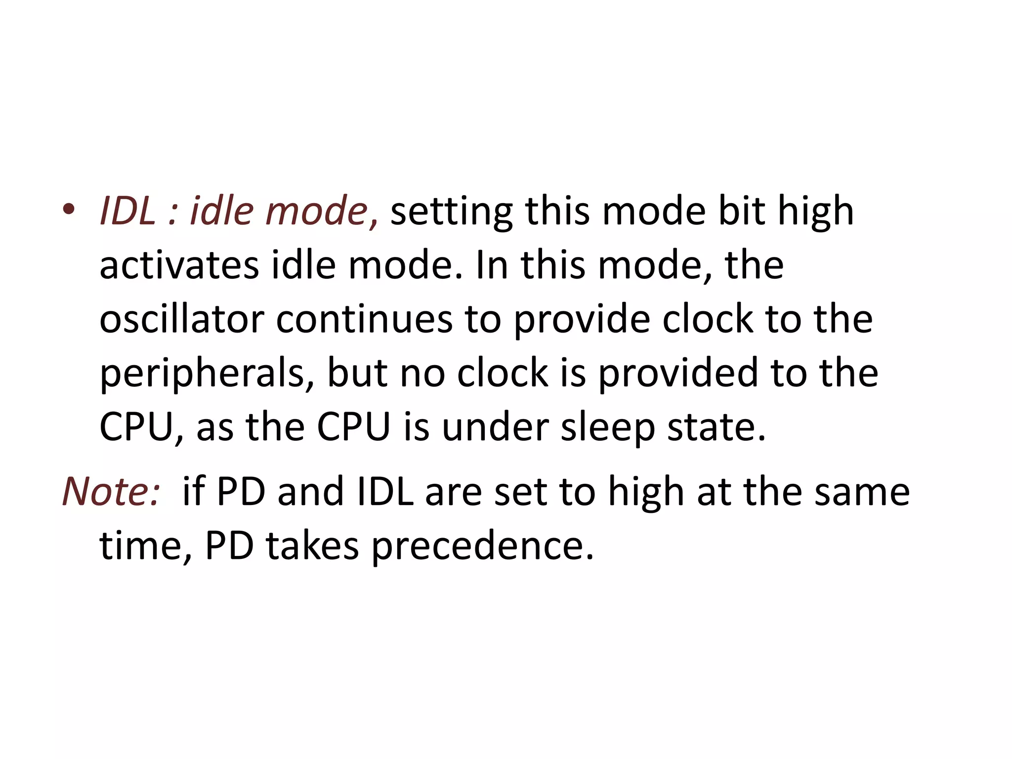 • IDL : idle mode, setting this mode bit high
activates idle mode. In this mode, the
oscillator continues to provide clock to the
peripherals, but no clock is provided to the
CPU, as the CPU is under sleep state.
Note: if PD and IDL are set to high at the same
time, PD takes precedence.
 