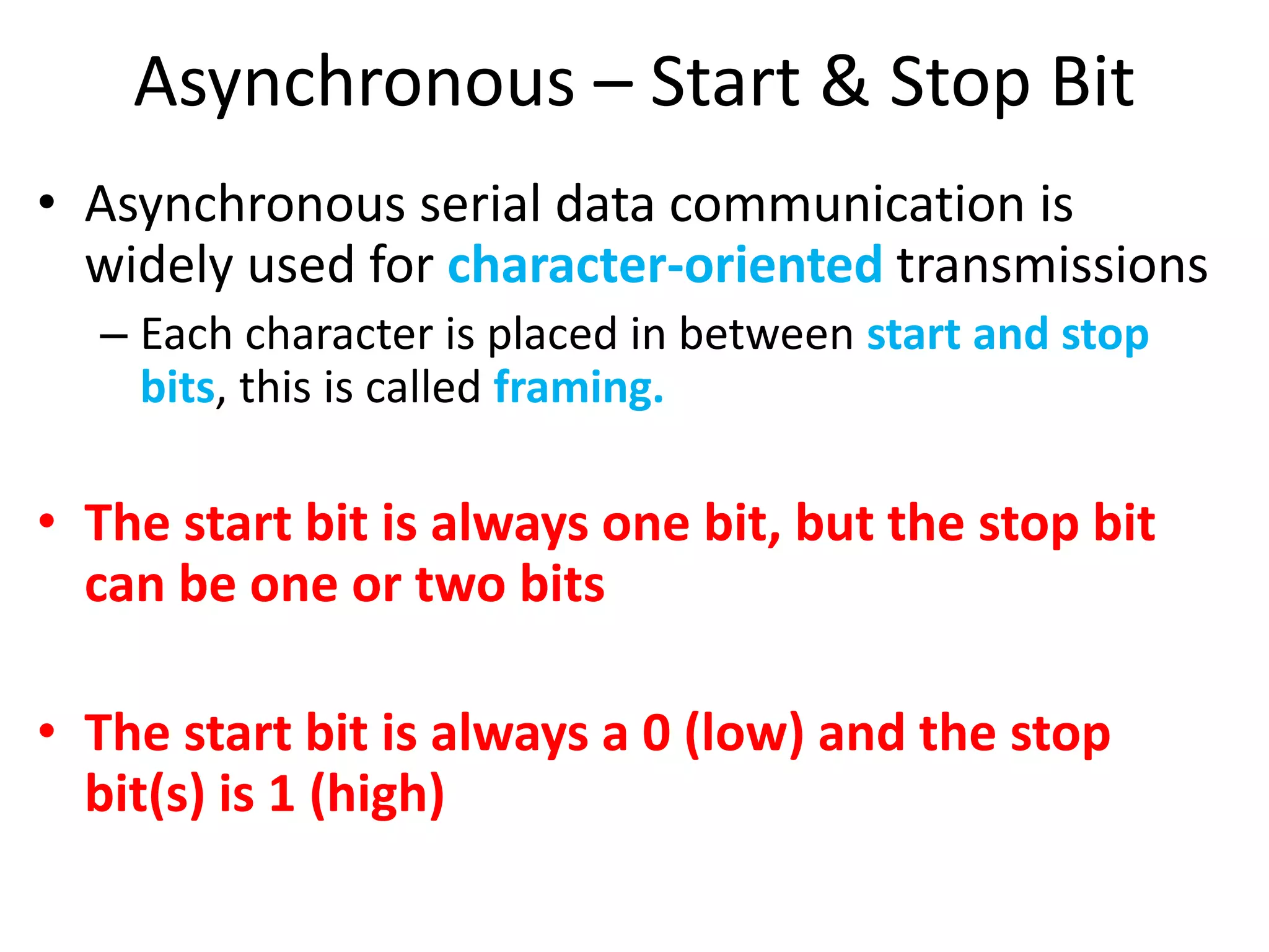 Asynchronous – Start & Stop Bit
• Asynchronous serial data communication is
widely used for character-oriented transmissions
– Each character is placed in between start and stop
bits, this is called framing.
• The start bit is always one bit, but the stop bit
can be one or two bits
• The start bit is always a 0 (low) and the stop
bit(s) is 1 (high)
 