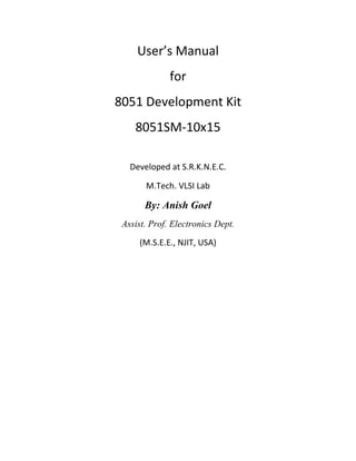 User’s Manual
              for
8051 Development Kit
    8051SM-10x15

   Developed at S.R.K.N.E.C.

       M.Tech. VLSI Lab

       By: Anish Goel
 Assist. Prof. Electronics Dept.

     (M.S.E.E., NJIT, USA)
 