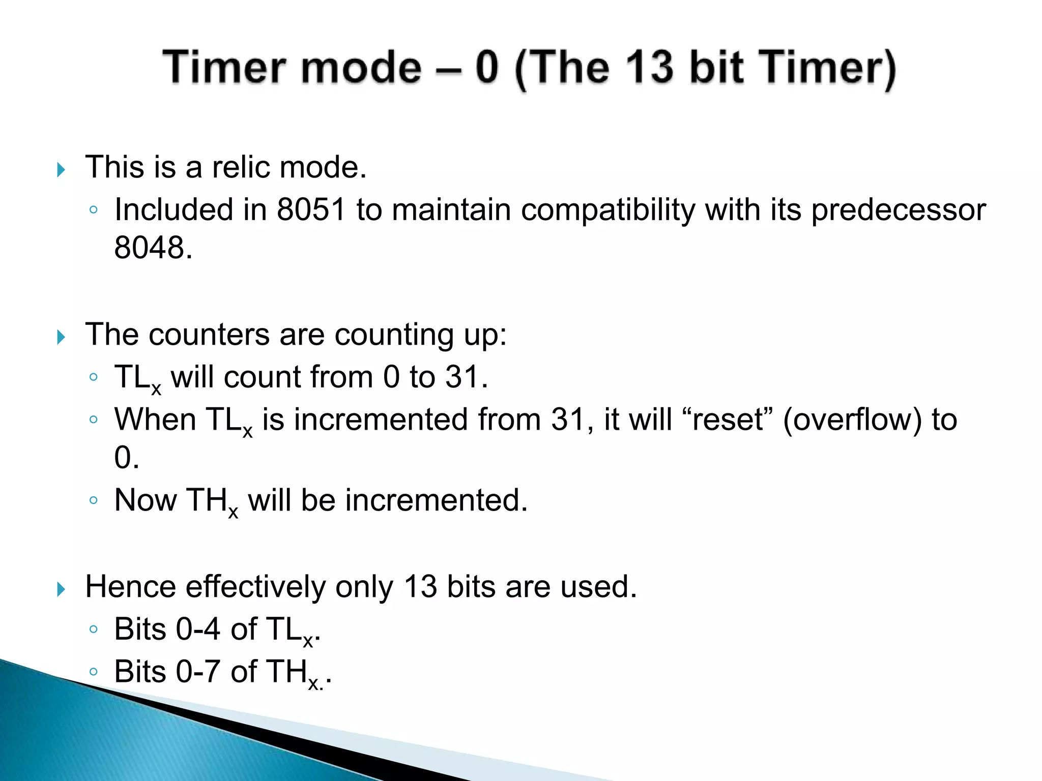  This is a relic mode.
◦ Included in 8051 to maintain compatibility with its predecessor
8048.
 The counters are counting up:
◦ TLx will count from 0 to 31.
◦ When TLx is incremented from 31, it will “reset” (overflow) to
0.
◦ Now THx will be incremented.
 Hence effectively only 13 bits are used.
◦ Bits 0-4 of TLx.
◦ Bits 0-7 of THx..
 