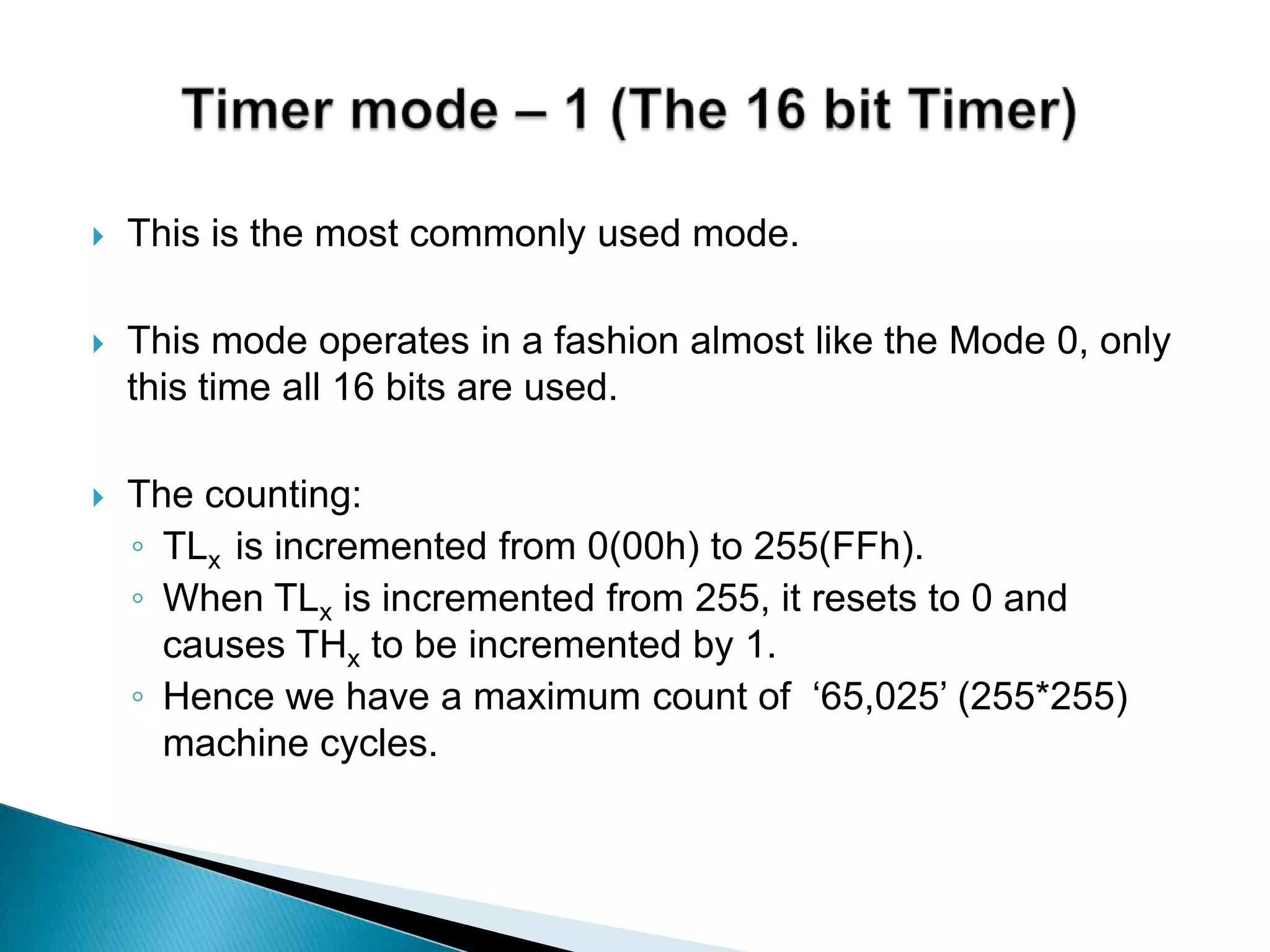  This is the most commonly used mode.
 This mode operates in a fashion almost like the Mode 0, only
this time all 16 bits are used.
 The counting:
◦ TLx is incremented from 0(00h) to 255(FFh).
◦ When TLx is incremented from 255, it resets to 0 and
causes THx to be incremented by 1.
◦ Hence we have a maximum count of „65,025‟ (255*255)
machine cycles.
 