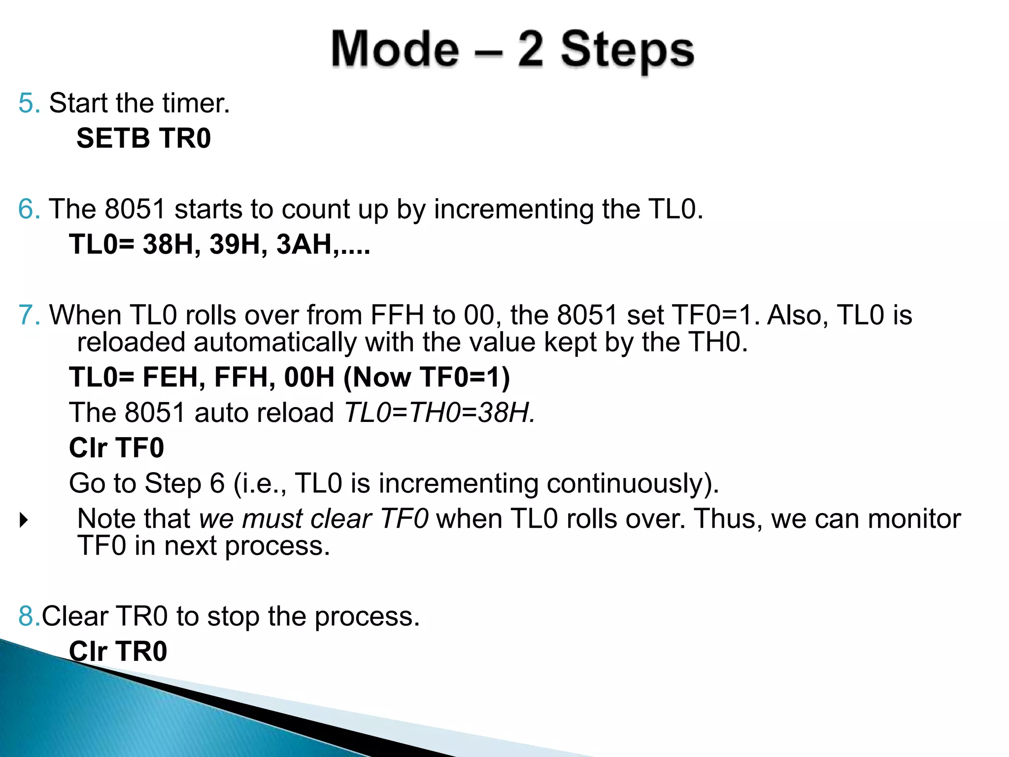 5. Start the timer.
SETB TR0
6. The 8051 starts to count up by incrementing the TL0.
TL0= 38H, 39H, 3AH,....
7. When TL0 rolls over from FFH to 00, the 8051 set TF0=1. Also, TL0 is
reloaded automatically with the value kept by the TH0.
TL0= FEH, FFH, 00H (Now TF0=1)
The 8051 auto reload TL0=TH0=38H.
Clr TF0
Go to Step 6 (i.e., TL0 is incrementing continuously).
 Note that we must clear TF0 when TL0 rolls over. Thus, we can monitor
TF0 in next process.
8.Clear TR0 to stop the process.
Clr TR0
 
