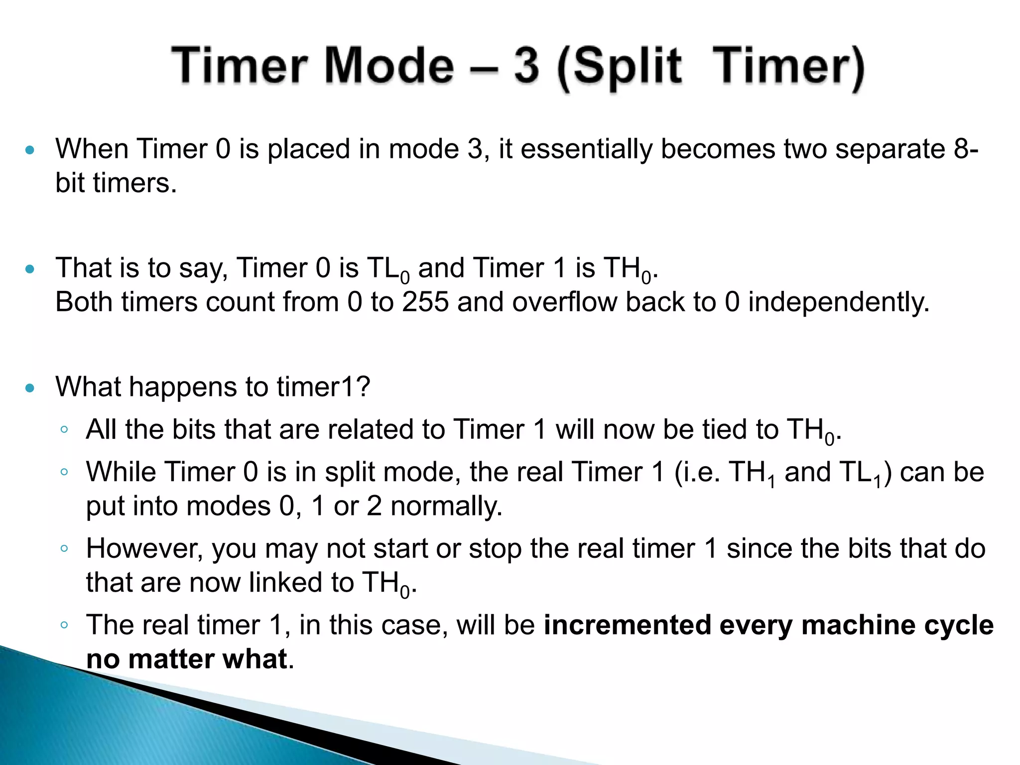  When Timer 0 is placed in mode 3, it essentially becomes two separate 8-
bit timers.
 That is to say, Timer 0 is TL0 and Timer 1 is TH0.
Both timers count from 0 to 255 and overflow back to 0 independently.
 What happens to timer1?
◦ All the bits that are related to Timer 1 will now be tied to TH0.
◦ While Timer 0 is in split mode, the real Timer 1 (i.e. TH1 and TL1) can be
put into modes 0, 1 or 2 normally.
◦ However, you may not start or stop the real timer 1 since the bits that do
that are now linked to TH0.
◦ The real timer 1, in this case, will be incremented every machine cycle
no matter what.
 